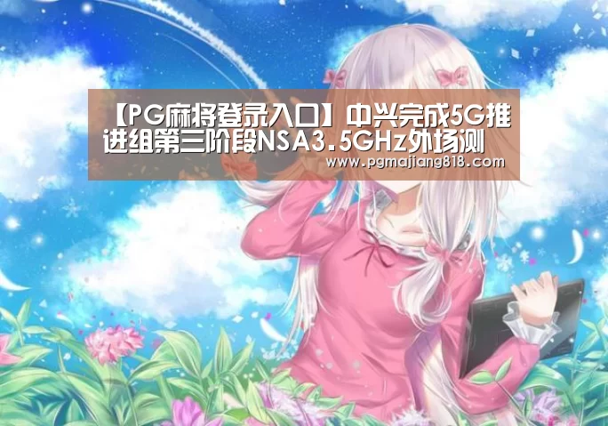 【PG麻将登录入口】中兴完成5G推进组第三阶段NSA3.5GHz外场测试(图1) PG娱乐中心